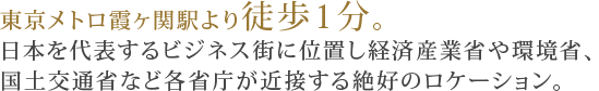 東京メトロ霞ヶ関駅より徒歩1分。日本を代表するビジネス街に位置し経済産業省や環境省、国土交通省など各省庁が近接する絶好のロケーション。