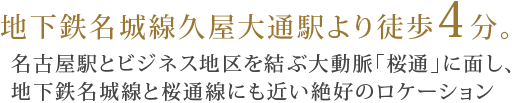 地下鉄名城線久屋大通駅より徒歩4分。名古屋駅とビジネス地区を結ぶ大動脈「桜通」に面し、地下鉄名城線と桜通線にも近い絶好のロケーション